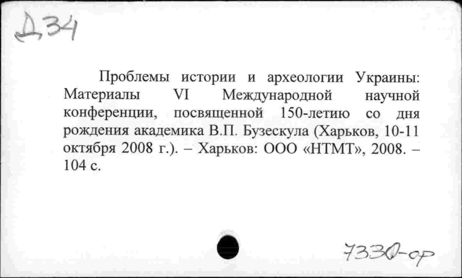 ﻿№
Проблемы истории и археологии Украины: Материалы VI Международной научной конференции, посвященной 150-летию со дня рождения академика В.П. Бузескула (Харьков, 10-11 октября 2008 г.). - Харьков: ООО «НТМТ», 2008. -104 с.